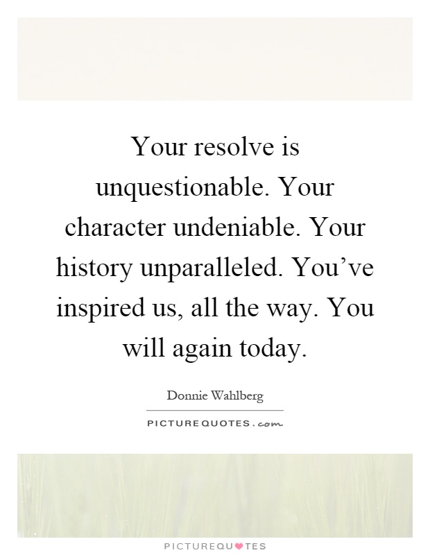 Your resolve is unquestionable. Your character undeniable. Your history unparalleled. You've inspired us, all the way. You will again today Picture Quote #1