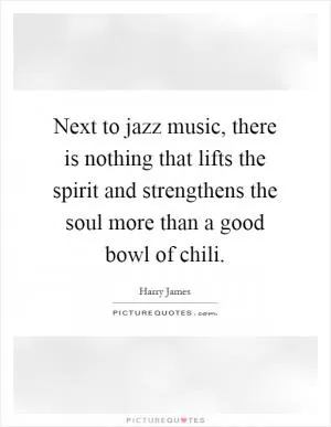 Next to jazz music, there is nothing that lifts the spirit and strengthens the soul more than a good bowl of chili Picture Quote #1