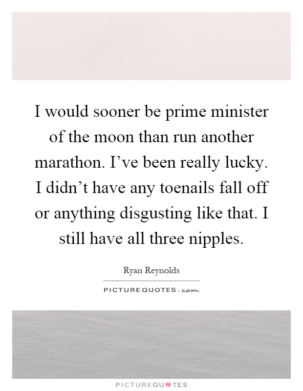 I would sooner be prime minister of the moon than run another marathon. I've been really lucky. I didn't have any toenails fall off or anything disgusting like that. I still have all three nipples Picture Quote #1