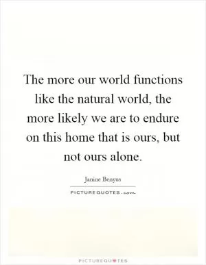 The more our world functions like the natural world, the more likely we are to endure on this home that is ours, but not ours alone Picture Quote #1