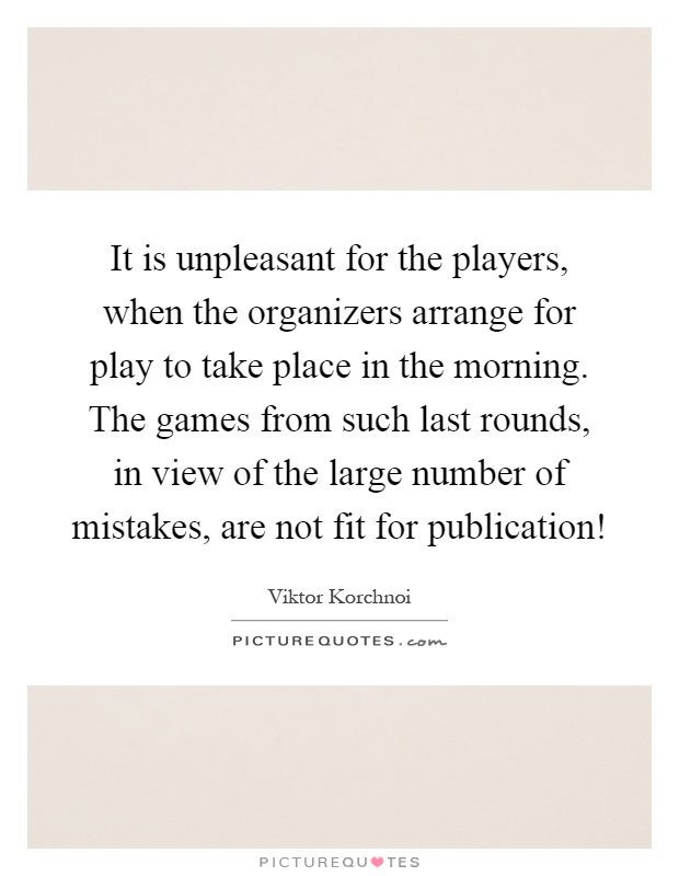 It is unpleasant for the players, when the organizers arrange for play to take place in the morning. The games from such last rounds, in view of the large number of mistakes, are not fit for publication! Picture Quote #1