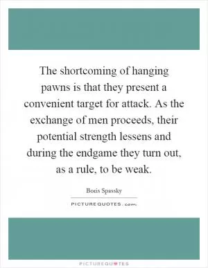 The shortcoming of hanging pawns is that they present a convenient target for attack. As the exchange of men proceeds, their potential strength lessens and during the endgame they turn out, as a rule, to be weak Picture Quote #1