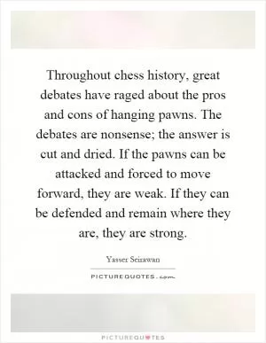Throughout chess history, great debates have raged about the pros and cons of hanging pawns. The debates are nonsense; the answer is cut and dried. If the pawns can be attacked and forced to move forward, they are weak. If they can be defended and remain where they are, they are strong Picture Quote #1