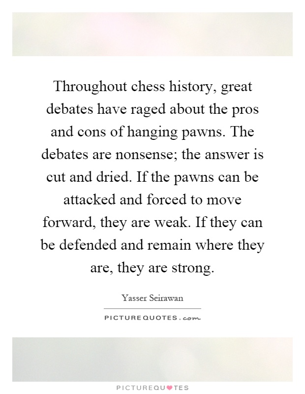 Throughout chess history, great debates have raged about the pros and cons of hanging pawns. The debates are nonsense; the answer is cut and dried. If the pawns can be attacked and forced to move forward, they are weak. If they can be defended and remain where they are, they are strong Picture Quote #1