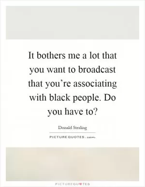 It bothers me a lot that you want to broadcast that you’re associating with black people. Do you have to? Picture Quote #1