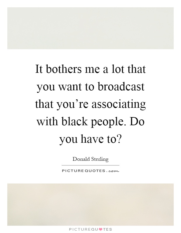 It bothers me a lot that you want to broadcast that you're associating with black people. Do you have to? Picture Quote #1