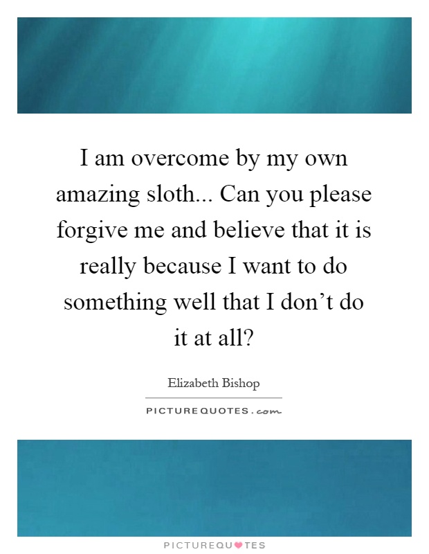 I am overcome by my own amazing sloth... Can you please forgive me and believe that it is really because I want to do something well that I don't do it at all? Picture Quote #1