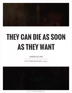 They can die as soon as they want Picture Quote #1