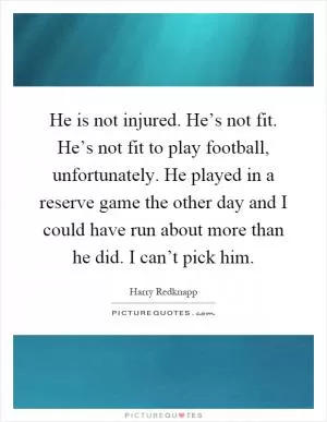 He is not injured. He’s not fit. He’s not fit to play football, unfortunately. He played in a reserve game the other day and I could have run about more than he did. I can’t pick him Picture Quote #1