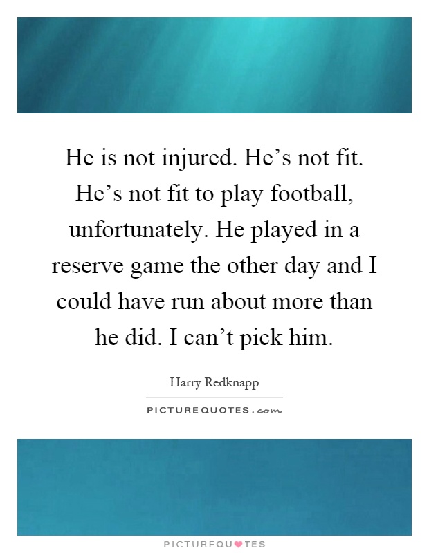 He is not injured. He's not fit. He's not fit to play football, unfortunately. He played in a reserve game the other day and I could have run about more than he did. I can't pick him Picture Quote #1