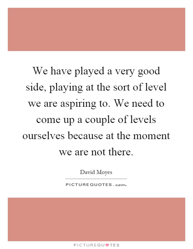 We have played a very good side, playing at the sort of level we are aspiring to. We need to come up a couple of levels ourselves because at the moment we are not there Picture Quote #1