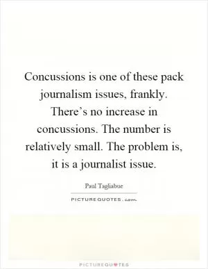 Concussions is one of these pack journalism issues, frankly. There’s no increase in concussions. The number is relatively small. The problem is, it is a journalist issue Picture Quote #1