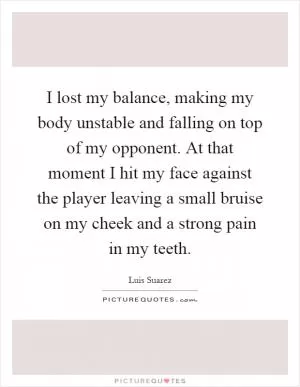 I lost my balance, making my body unstable and falling on top of my opponent. At that moment I hit my face against the player leaving a small bruise on my cheek and a strong pain in my teeth Picture Quote #1