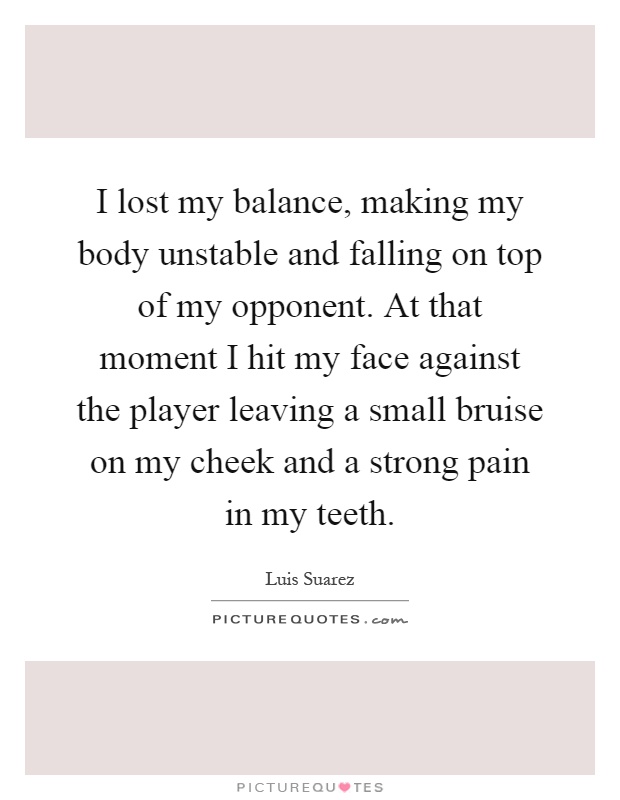 I lost my balance, making my body unstable and falling on top of my opponent. At that moment I hit my face against the player leaving a small bruise on my cheek and a strong pain in my teeth Picture Quote #1