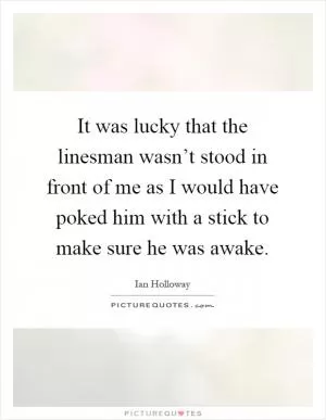 It was lucky that the linesman wasn’t stood in front of me as I would have poked him with a stick to make sure he was awake Picture Quote #1