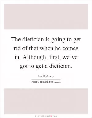 The dietician is going to get rid of that when he comes in. Although, first, we’ve got to get a dietician Picture Quote #1