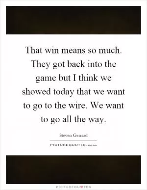 That win means so much. They got back into the game but I think we showed today that we want to go to the wire. We want to go all the way Picture Quote #1