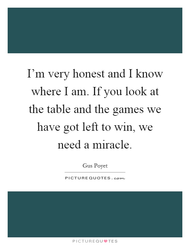 I'm very honest and I know where I am. If you look at the table and the games we have got left to win, we need a miracle Picture Quote #1