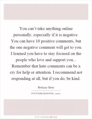You can’t take anything online personally, especially if it is negative. You can have 10 positive comments, but the one negative comment will get to you. I learned you have to stay focused on the people who love and support you... Remember that hate comments can be a cry for help or attention. I recommend not responding at all, but if you do, be kind Picture Quote #1