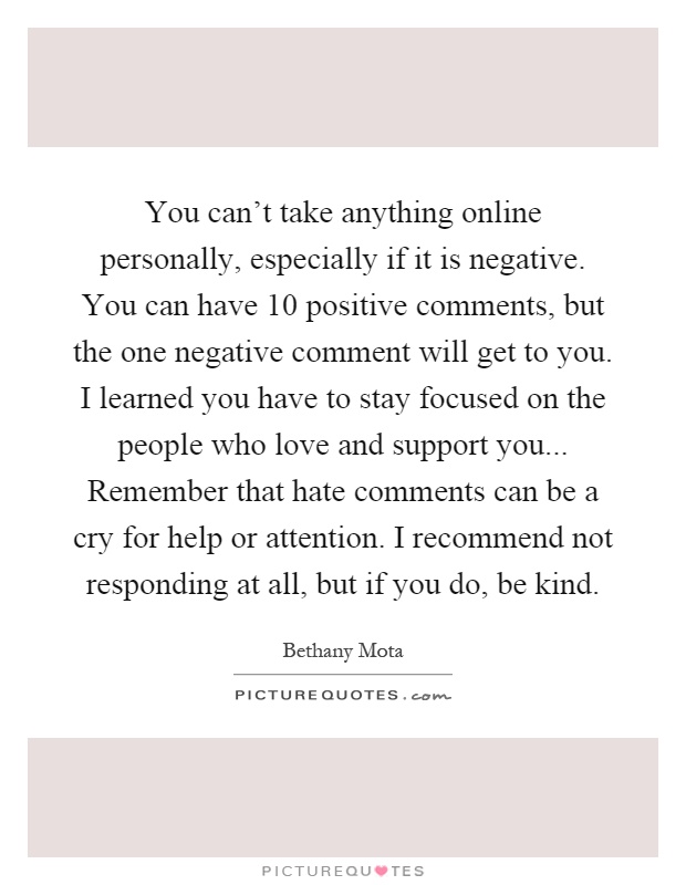 You can't take anything online personally, especially if it is negative. You can have 10 positive comments, but the one negative comment will get to you. I learned you have to stay focused on the people who love and support you... Remember that hate comments can be a cry for help or attention. I recommend not responding at all, but if you do, be kind Picture Quote #1