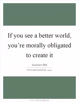 If you see a better world, you’re morally obligated to create it Picture Quote #1