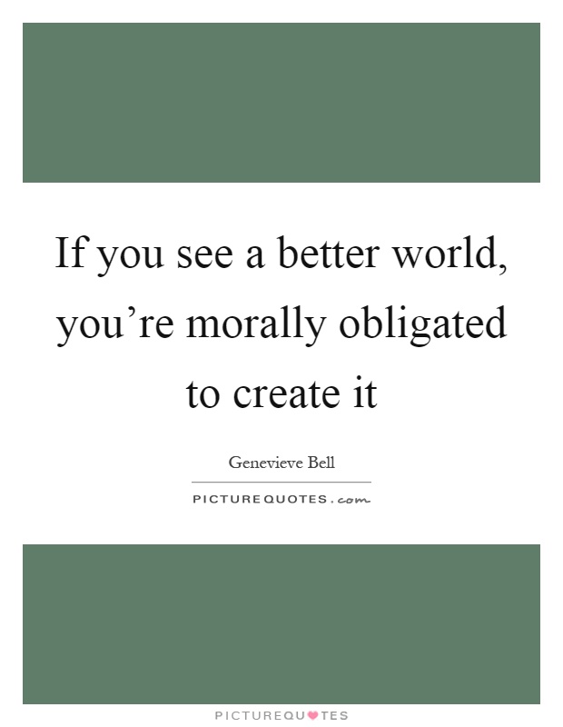 If you see a better world, you're morally obligated to create it Picture Quote #1