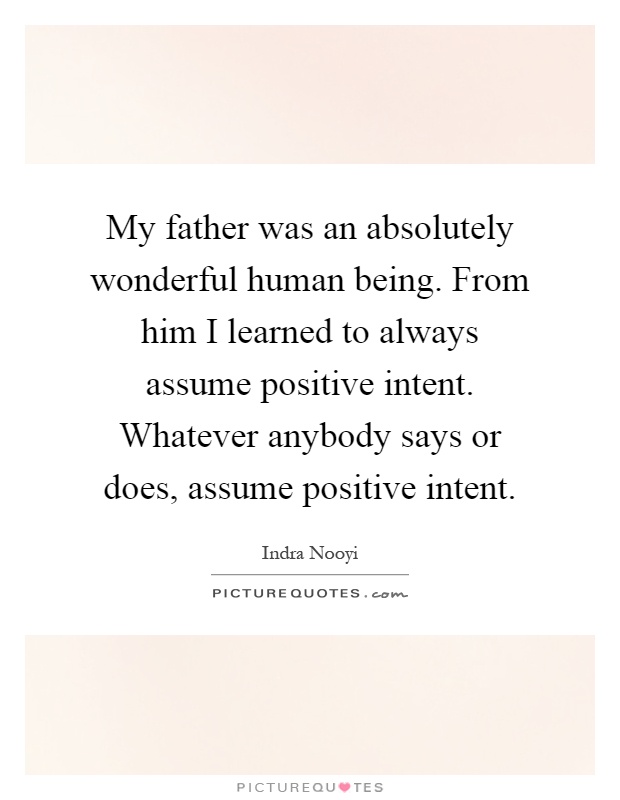 My father was an absolutely wonderful human being. From him I learned to always assume positive intent. Whatever anybody says or does, assume positive intent Picture Quote #1