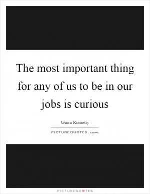 The most important thing for any of us to be in our jobs is curious Picture Quote #1