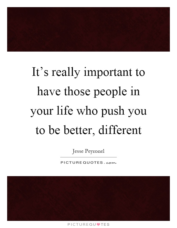 It's really important to have those people in your life who push you to be better, different Picture Quote #1