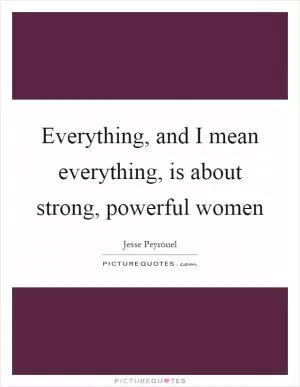 Everything, and I mean everything, is about strong, powerful women Picture Quote #1