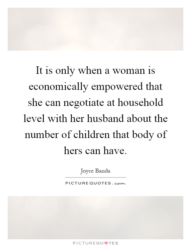 It is only when a woman is economically empowered that she can negotiate at household level with her husband about the number of children that body of hers can have Picture Quote #1