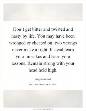 Don’t get bitter and twisted and nasty by life. You may have been wronged or cheated on; two wrongs never make a right. Instead learn your mistakes and learn your lessons. Remain strong with your head held high Picture Quote #1