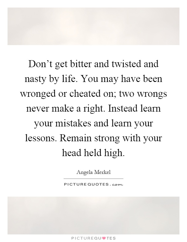 Don't get bitter and twisted and nasty by life. You may have been wronged or cheated on; two wrongs never make a right. Instead learn your mistakes and learn your lessons. Remain strong with your head held high Picture Quote #1