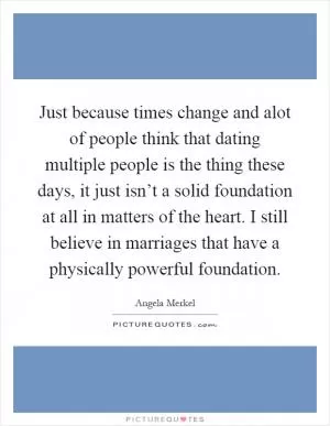 Just because times change and alot of people think that dating multiple people is the thing these days, it just isn’t a solid foundation at all in matters of the heart. I still believe in marriages that have a physically powerful foundation Picture Quote #1