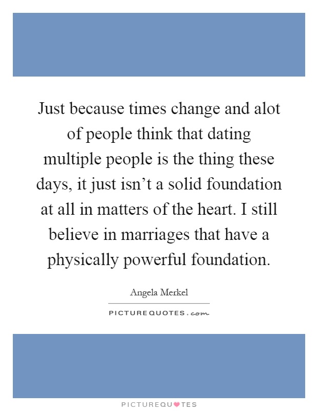 Just because times change and alot of people think that dating multiple people is the thing these days, it just isn't a solid foundation at all in matters of the heart. I still believe in marriages that have a physically powerful foundation Picture Quote #1