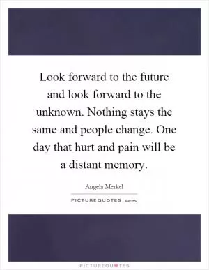 Look forward to the future and look forward to the unknown. Nothing stays the same and people change. One day that hurt and pain will be a distant memory Picture Quote #1