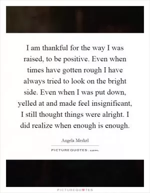 I am thankful for the way I was raised, to be positive. Even when times have gotten rough I have always tried to look on the bright side. Even when I was put down, yelled at and made feel insignificant, I still thought things were alright. I did realize when enough is enough Picture Quote #1