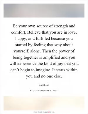 Be your own source of strength and comfort. Believe that you are in love, happy, and fulfilled because you started by feeling that way about yourself, alone. Then the power of being together is amplified and you will experience the kind of joy that you can’t begin to imagine. It starts within you and no one else Picture Quote #1