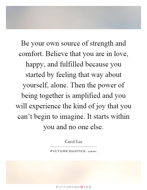 Be your own source of strength and comfort. Believe that you are in love, happy, and fulfilled because you started by feeling that way about yourself, alone. Then the power of being together is amplified and you will experience the kind of joy that you can't begin to imagine. It starts within you and no one else Picture Quote #1