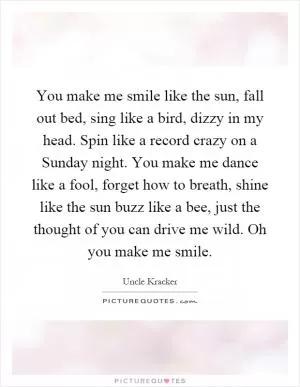 You make me smile like the sun, fall out bed, sing like a bird, dizzy in my head. Spin like a record crazy on a Sunday night. You make me dance like a fool, forget how to breath, shine like the sun buzz like a bee, just the thought of you can drive me wild. Oh you make me smile Picture Quote #1