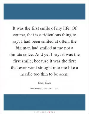 It was the first smile of my life. Of course, that is a ridiculous thing to say; I had been smiled at often, the big man had smiled at me not a minute since. And yet I say: it was the first smile, because it was the first that ever went straight into me like a needle too thin to be seen Picture Quote #1