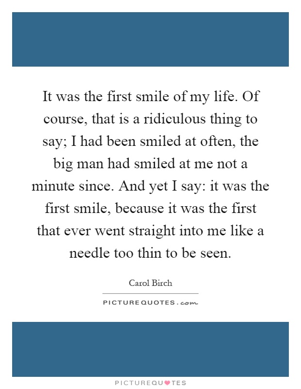 It was the first smile of my life. Of course, that is a ridiculous thing to say; I had been smiled at often, the big man had smiled at me not a minute since. And yet I say: it was the first smile, because it was the first that ever went straight into me like a needle too thin to be seen Picture Quote #1
