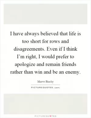I have always believed that life is too short for rows and disagreements. Even if I think I’m right, I would prefer to apologize and remain friends rather than win and be an enemy Picture Quote #1
