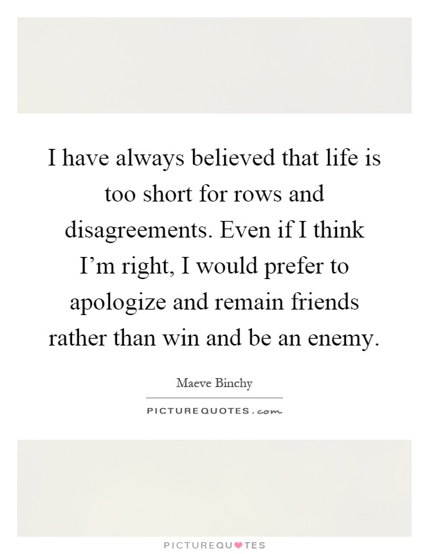 I have always believed that life is too short for rows and disagreements. Even if I think I'm right, I would prefer to apologize and remain friends rather than win and be an enemy Picture Quote #1