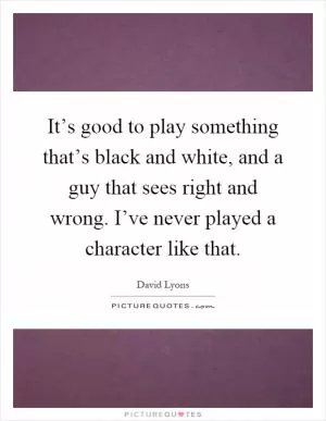 It’s good to play something that’s black and white, and a guy that sees right and wrong. I’ve never played a character like that Picture Quote #1