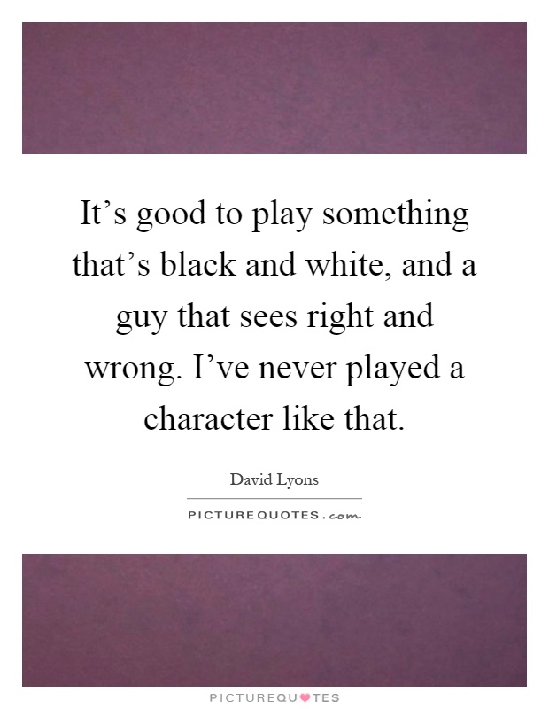 It's good to play something that's black and white, and a guy that sees right and wrong. I've never played a character like that Picture Quote #1