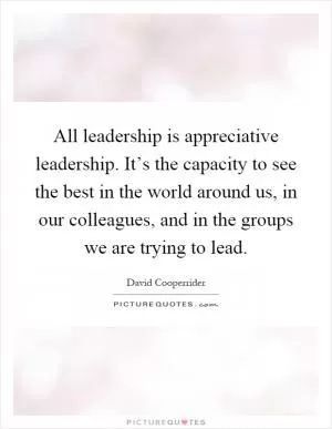 All leadership is appreciative leadership. It’s the capacity to see the best in the world around us, in our colleagues, and in the groups we are trying to lead Picture Quote #1