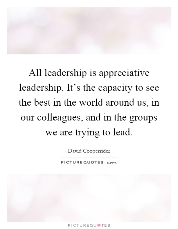 All leadership is appreciative leadership. It's the capacity to see the best in the world around us, in our colleagues, and in the groups we are trying to lead Picture Quote #1