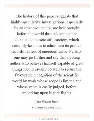 The history of this paper suggests that highly speculative investigations, especially by an unknown author, are best brought before the world through some other channel than a scientific society, which naturally hesitates to admit into its printed records matters of uncertain value. Perhaps one may go further and say that a young author who believes himself capable of great things would usually do well to secure the favourable recognition of the scientific world by work whose scope is limited and whose value is easily judged, before embarking upon higher flights Picture Quote #1