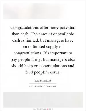 Congratulations offer more potential than cash. The amount of available cash is limited, but managers have an unlimited supply of congratulations. It’s important to pay people fairly, but managers also should heap on congratulations and feed people’s souls Picture Quote #1